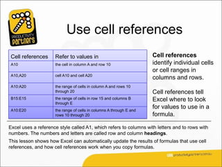 Use cell references
 Cell references     Refer to values in                              Cell references
 A10                 the cell in column A and row 10                 identify individual cells
                                                                     or cell ranges in
 A10,A20             cell A10 and cell A20
                                                                     columns and rows.
 A10:A20             the range of cells in column A and rows 10
                     through 20                                      Cell references tell
 B15:E15             the range of cells in row 15 and columns B      Excel where to look
                     through E
 A10:E20             the range of cells in columns A through E and
                                                                     for values to use in a
                     rows 10 through 20                              formula.

Excel uses a reference style called A1, which refers to columns with letters and to rows with
numbers. The numbers and letters are called row and column headings.
This lesson shows how Excel can automatically update the results of formulas that use cell
references, and how cell references work when you copy formulas.
 
