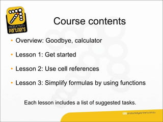 Course contents
• Overview: Goodbye, calculator

• Lesson 1: Get started

• Lesson 2: Use cell references

• Lesson 3: Simplify formulas by using functions


    Each lesson includes a list of suggested tasks.
 