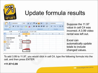 Update formula results
                                                            Suppose the 11.97
                                                            value in cell C4 was
                                                            incorrect. A 3.99 video
                                                            rental was left out.

                                                            Excel can
                                                            automatically update
                                                            totals to include
                                                            changed values.

To add 3.99 to 11.97, you would click in cell C4, type the following formula into the
cell, and then press ENTER:
=11.97+3.99
 