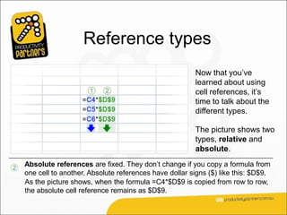 Reference types
                                                          Now that you’ve
                                                          learned about using
                                                          cell references, it’s
                                                          time to talk about the
                                                          different types.

                                                          The picture shows two
                                                          types, relative and
                                                          absolute.

2
    Absolute references are fixed. They don’t change if you copy a formula from
    one cell to another. Absolute references have dollar signs ($) like this: $D$9.
    As the picture shows, when the formula =C4*$D$9 is copied from row to row,
    the absolute cell reference remains as $D$9.
 