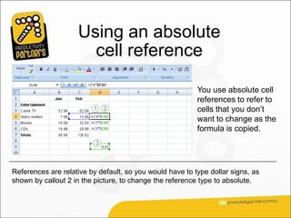 Using an absolute
                      cell reference

                                                          You use absolute cell
                                                          references to refer to
                                                          cells that you don’t
                                                          want to change as the
                                                          formula is copied.




References are relative by default, so you would have to type dollar signs, as
shown by callout 2 in the picture, to change the reference type to absolute.
 