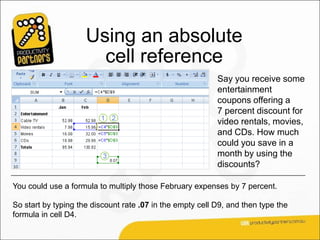 Using an absolute
                       cell reference
                                                           Say you receive some
                                                           entertainment
                                                           coupons offering a
                                                           7 percent discount for
                                                           video rentals, movies,
                                                           and CDs. How much
                                                           could you save in a
                                                           month by using the
                                                           discounts?

You could use a formula to multiply those February expenses by 7 percent.

So start by typing the discount rate .07 in the empty cell D9, and then type the
formula in cell D4.
 