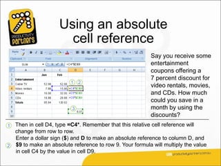 Using an absolute
                       cell reference
                                                          Say you receive some
                                                          entertainment
                                                          coupons offering a
                                                          7 percent discount for
                                                          video rentals, movies,
                                                          and CDs. How much
                                                          could you save in a
                                                          month by using the
                                                          discounts?
1 Then in cell D4, type =C4*. Remember that this relative cell reference will
  change from row to row.
  Enter a dollar sign ($) and D to make an absolute reference to column D, and
2 $9 to make an absolute reference to row 9. Your formula will multiply the value
  in cell C4 by the value in cell D9.
 