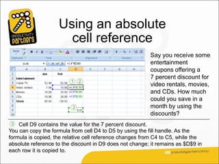 Using an absolute
                      cell reference
                                                         Say you receive some
                                                         entertainment
                                                         coupons offering a
                                                         7 percent discount for
                                                         video rentals, movies,
                                                         and CDs. How much
                                                         could you save in a
                                                         month by using the
                                                         discounts?
3   Cell D9 contains the value for the 7 percent discount.
You can copy the formula from cell D4 to D5 by using the fill handle. As the
formula is copied, the relative cell reference changes from C4 to C5, while the
absolute reference to the discount in D9 does not change; it remains as $D$9 in
each row it is copied to.
 