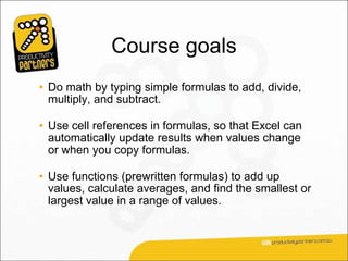 Course goals
• Do math by typing simple formulas to add, divide,
  multiply, and subtract.

• Use cell references in formulas, so that Excel can
  automatically update results when values change
  or when you copy formulas.

• Use functions (prewritten formulas) to add up
  values, calculate averages, and find the smallest or
  largest value in a range of values.
 