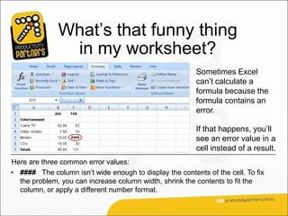 What’s that funny thing
               in my worksheet?
                                                         Sometimes Excel
                                                         can’t calculate a
                                                         formula because the
                                                         formula contains an
                                                         error.

                                                         If that happens, you’ll
                                                         see an error value in a
                                                         cell instead of a result.
Here are three common error values:
• #### The column isn’t wide enough to display the contents of the cell. To fix
  the problem, you can increase column width, shrink the contents to fit the
  column, or apply a different number format.
 