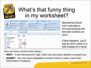 What’s that funny thing
               in my worksheet?
                                                         Sometimes Excel
                                                         can’t calculate a
                                                         formula because the
                                                         formula contains an
                                                         error.

                                                         If that happens, you’ll
                                                         see an error value in a
                                                         cell instead of a result.
 Here are three common error values:
• #REF! A cell reference isn’t valid. Cells may have been deleted or pasted over.
• #NAME? You may have misspelled a function name or used a name that
  Excel doesn’t recognize.
 