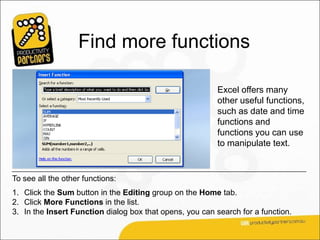 Find more functions

                                                          Excel offers many
                                                          other useful functions,
                                                          such as date and time
                                                          functions and
                                                          functions you can use
                                                          to manipulate text.


To see all the other functions:
1. Click the Sum button in the Editing group on the Home tab.
2. Click More Functions in the list.
3. In the Insert Function dialog box that opens, you can search for a function.
 
