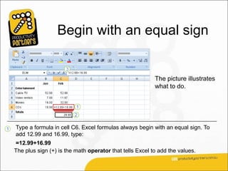 Begin with an equal sign


                                                             The picture illustrates
                                                             what to do.




1   Type a formula in cell C6. Excel formulas always begin with an equal sign. To
    add 12.99 and 16.99, type:
    =12.99+16.99
    The plus sign (+) is the math operator that tells Excel to add the values.
 