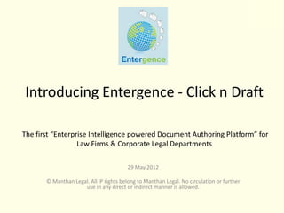 Introducing Entergence - Click n Draft

The first “Enterprise Intelligence powered Document Authoring Platform” for
                  Law Firms & Corporate Legal Departments

                                        29 May 2012

       © Manthan Legal. All IP rights belong to Manthan Legal. No circulation or further
                     use in any direct or indirect manner is allowed.
 