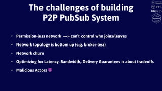 • Permission-less network —> can’t control who joins/leaves
• Network topology is bottom up (e.g. broker-less)
• Network churn
• Optimizing for Latency, Bandwidth, Delivery Guarantees is about tradeoffs
• Malicious Actors 😈
The challenges of building
P2P PubSub System
 