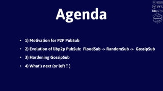 • 1) Motivation for P2P PubSub
• 2) Evolution of libp2p PubSub: FloodSub -> RandomSub -> GossipSub
• 3) Hardening GossipSub
• 4) What’s next (or left❕)
Agenda
 