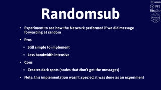 • Experiment to see how the Network performed if we did message
forwarding at random
• Pros
◦ Still simple to implement
◦ Less bandwidth intensive
• Cons
◦ Creates dark spots (nodes that don’t get the messages)
• Note, this implementation wasn’t spec’ed, it was done as an experiment
Randomsub
 