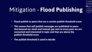 Mitigation - Flood Publishing
• Flood publish to peers that are a certain publish threshold score
• This means that self publish messages are published to peers
that beyond our mesh and instead, get sent to every peer we are
connected and interested in topic and that are above the
publish threshold score
• The publish threshold is used to decide
 