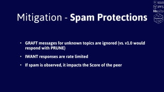 Mitigation - Spam Protections
• GRAFT messages for unknown topics are ignored (vs. v1.0 would
respond with PRUNE)
• IWANT responses are rate limited
• If spam is observed, it impacts the Score of the peer
 