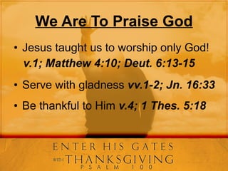 We Are To Praise God Jesus taught us to worship only God! v.1; Matthew 4:10; Deut. 6:13-15 Serve with gladness  vv.1-2; Jn. 16:33 Be thankful to Him  v.4; 1 Thes. 5:18 
