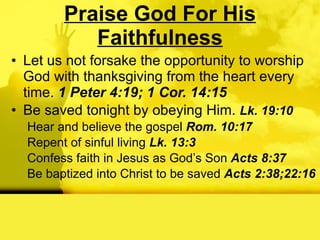 Praise God For His Faithfulness Let us not forsake the opportunity to worship God with thanksgiving from the heart every time.  1 Peter 4:19; 1 Cor. 14:15 Be saved tonight by obeying Him.  Lk. 19:10 Hear and believe the gospel  Rom. 10:17 Repent of sinful living  Lk. 13:3 Confess faith in Jesus as God’s Son  Acts 8:37 Be baptized into Christ to be saved  Acts 2:38;22:16 