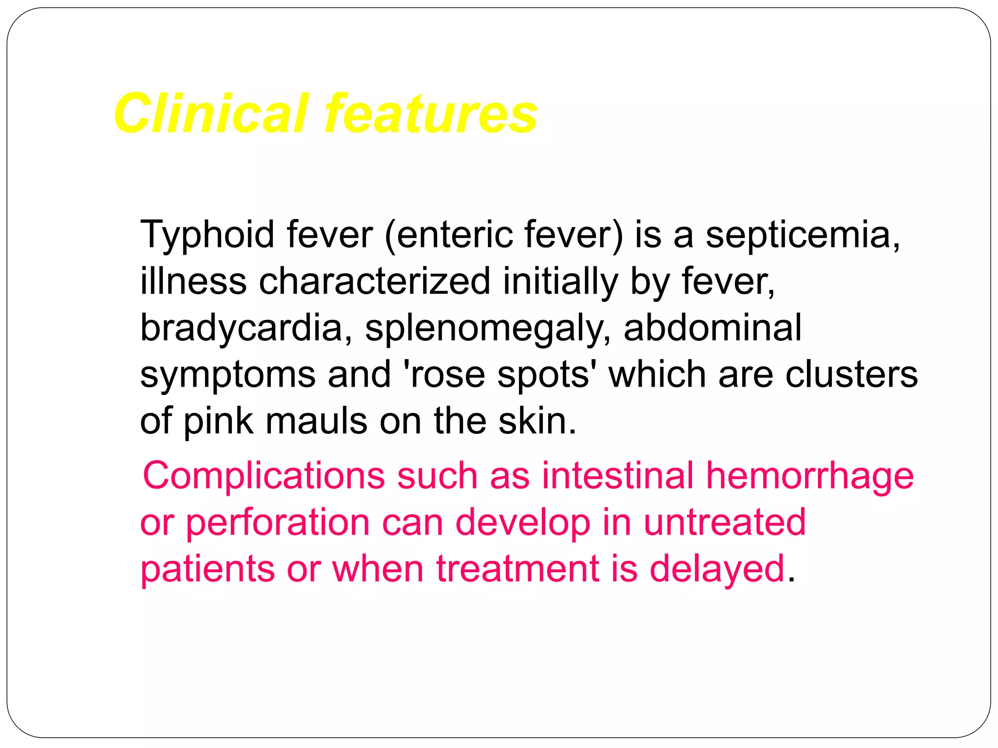Clinical features
Typhoid fever (enteric fever) is a septicemia,
illness characterized initially by fever,
bradycardia, splenomegaly, abdominal
symptoms and 'rose spots' which are clusters
of pink mauls on the skin.
Complications such as intestinal hemorrhage
or perforation can develop in untreated
patients or when treatment is delayed.
 