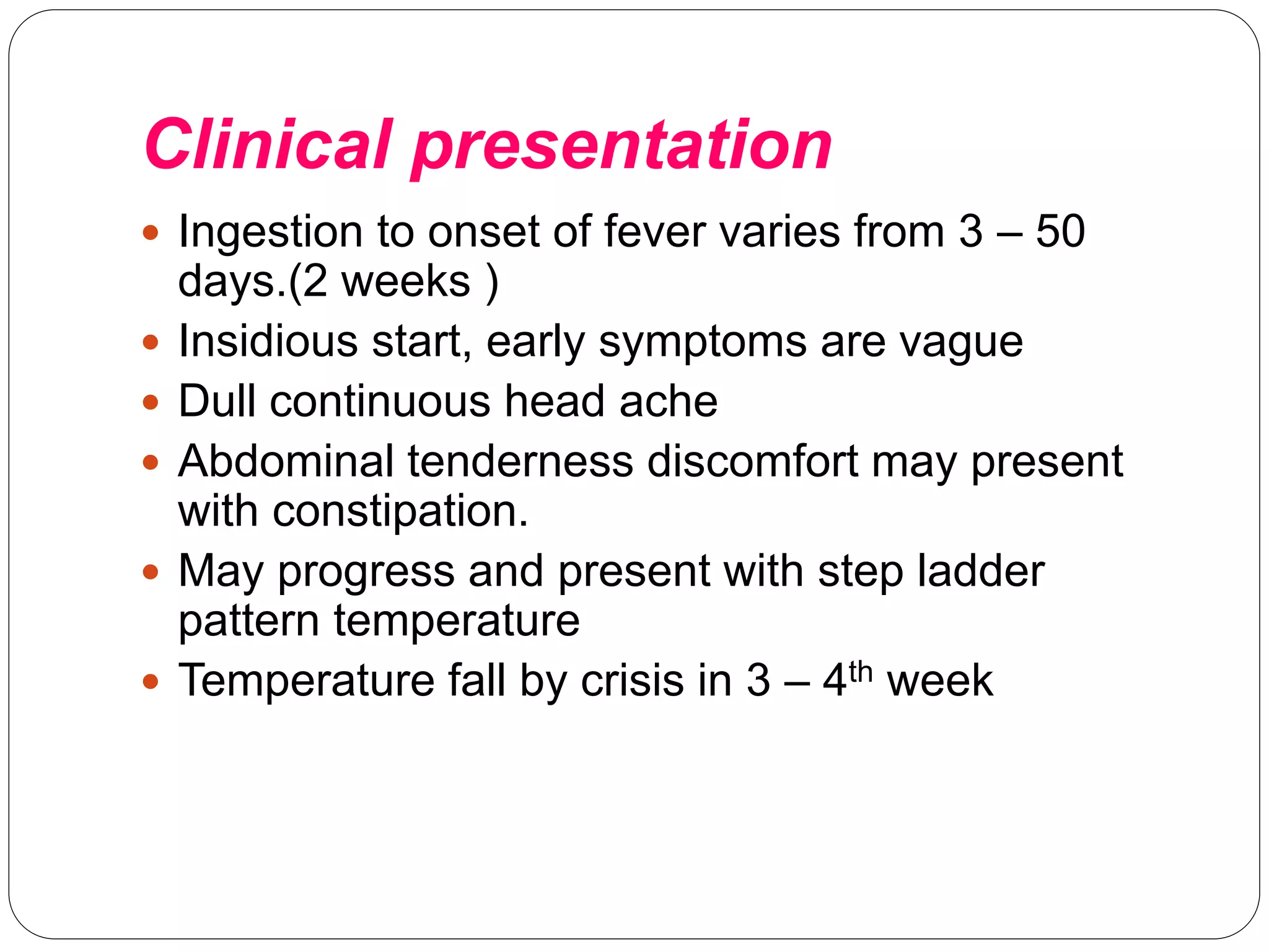 Clinical presentation
 Ingestion to onset of fever varies from 3 – 50
days.(2 weeks )
 Insidious start, early symptoms are vague
 Dull continuous head ache
 Abdominal tenderness discomfort may present
with constipation.
 May progress and present with step ladder
pattern temperature
 Temperature fall by crisis in 3 – 4th week
 