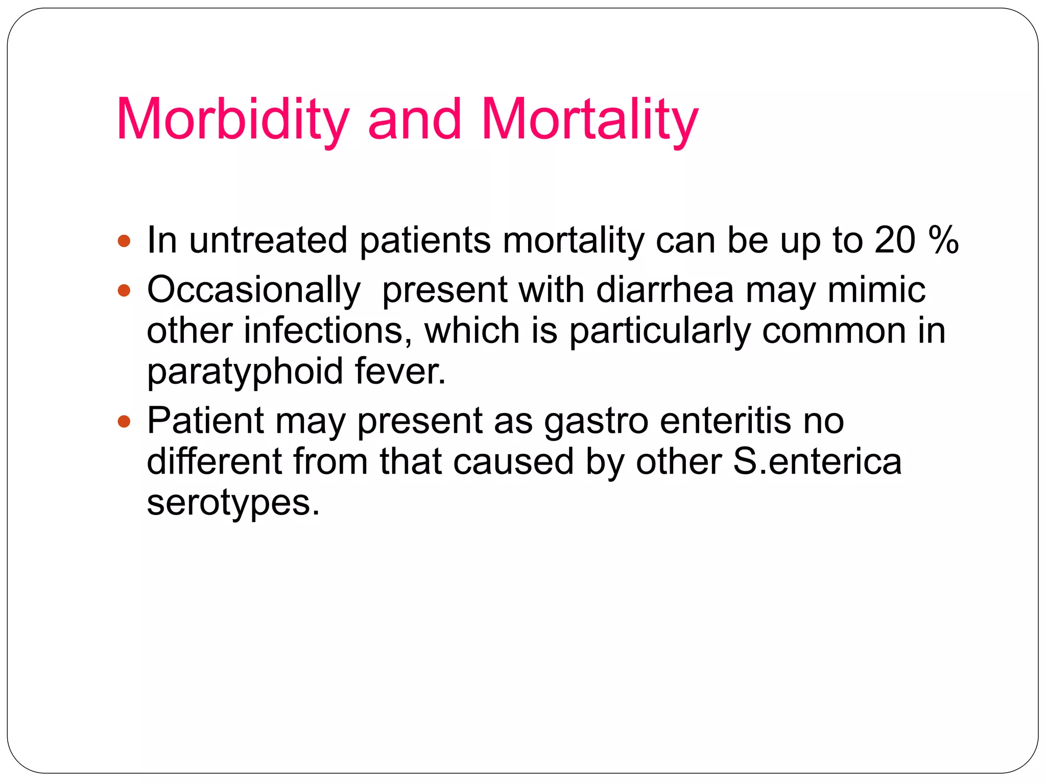 Morbidity and Mortality
 In untreated patients mortality can be up to 20 %
 Occasionally present with diarrhea may mimic
other infections, which is particularly common in
paratyphoid fever.
 Patient may present as gastro enteritis no
different from that caused by other S.enterica
serotypes.
 