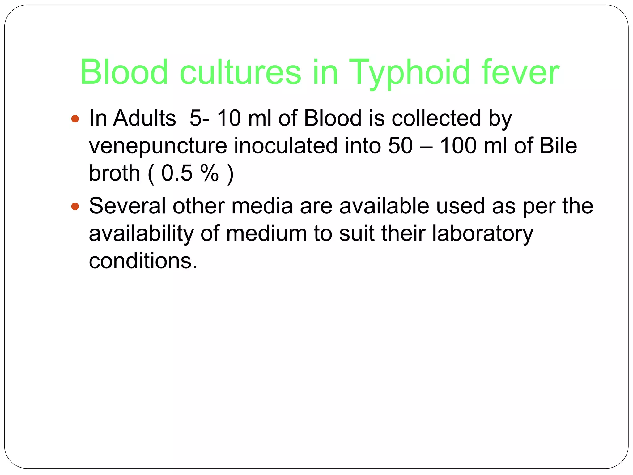Blood cultures in Typhoid fever
 In Adults 5- 10 ml of Blood is collected by
venepuncture inoculated into 50 – 100 ml of Bile
broth ( 0.5 % )
 Several other media are available used as per the
availability of medium to suit their laboratory
conditions.
 