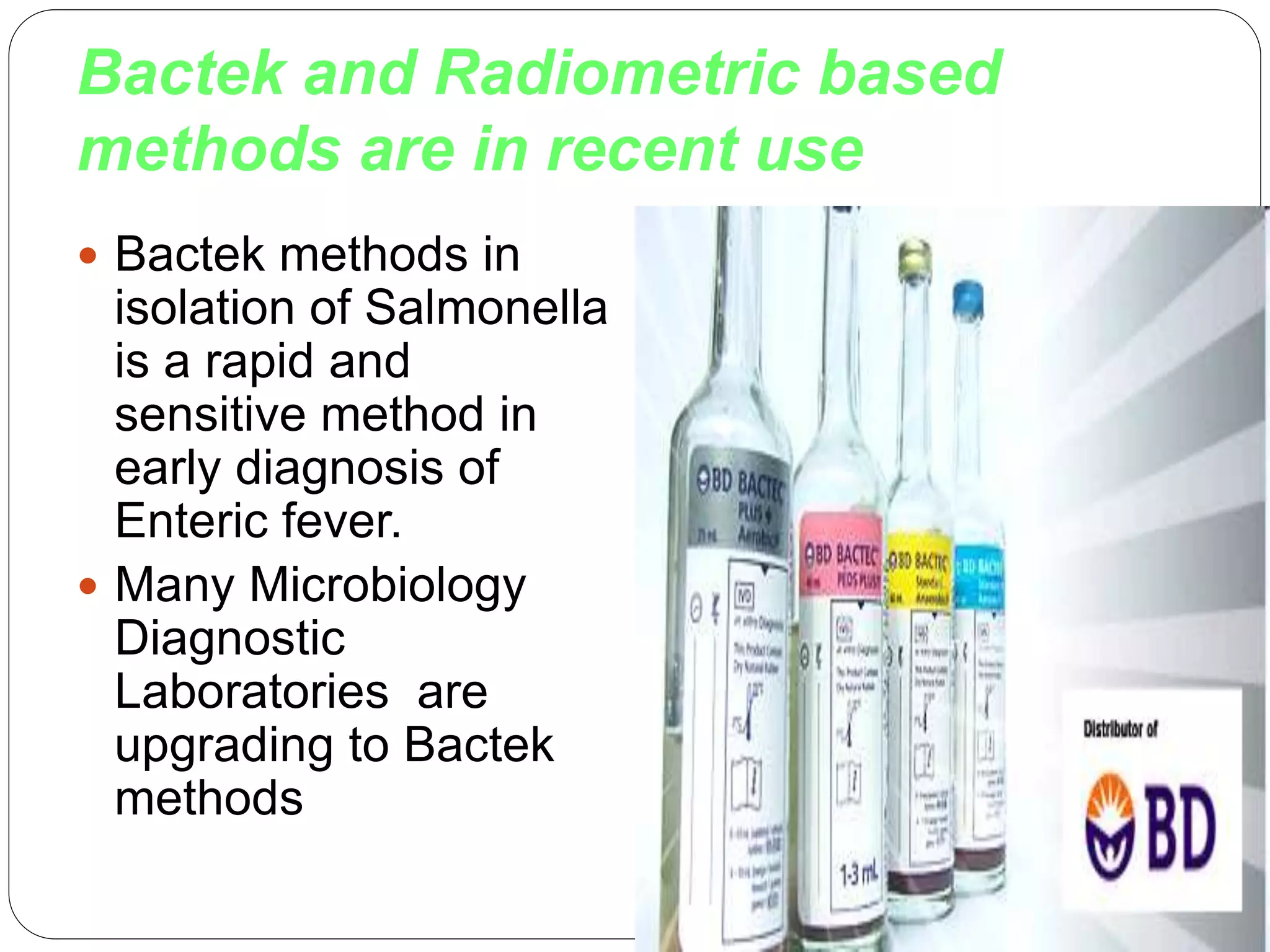 Bactek and Radiometric based
methods are in recent use
 Bactek methods in
isolation of Salmonella
is a rapid and
sensitive method in
early diagnosis of
Enteric fever.
 Many Microbiology
Diagnostic
Laboratories are
upgrading to Bactek
methods
 