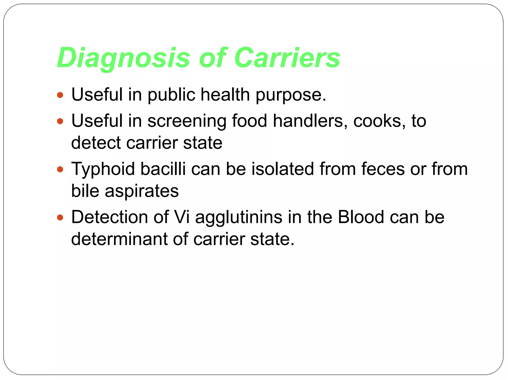 Diagnosis of Carriers
 Useful in public health purpose.
 Useful in screening food handlers, cooks, to
detect carrier state
 Typhoid bacilli can be isolated from feces or from
bile aspirates
 Detection of Vi agglutinins in the Blood can be
determinant of carrier state.
 