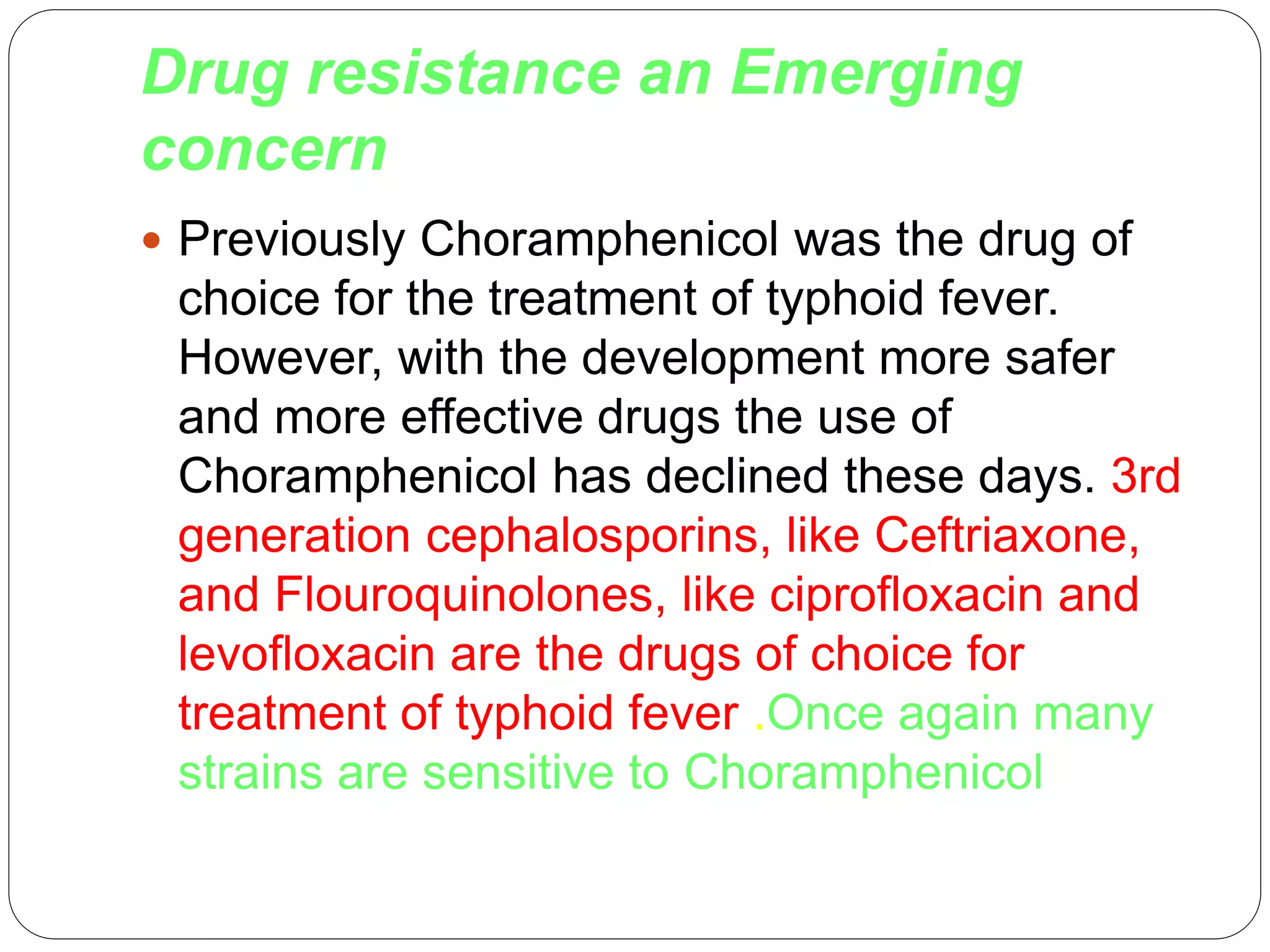 Drug resistance an Emerging
concern
 Previously Choramphenicol was the drug of
choice for the treatment of typhoid fever.
However, with the development more safer
and more effective drugs the use of
Choramphenicol has declined these days. 3rd
generation cephalosporins, like Ceftriaxone,
and Flouroquinolones, like ciprofloxacin and
levofloxacin are the drugs of choice for
treatment of typhoid fever .Once again many
strains are sensitive to Choramphenicol
 