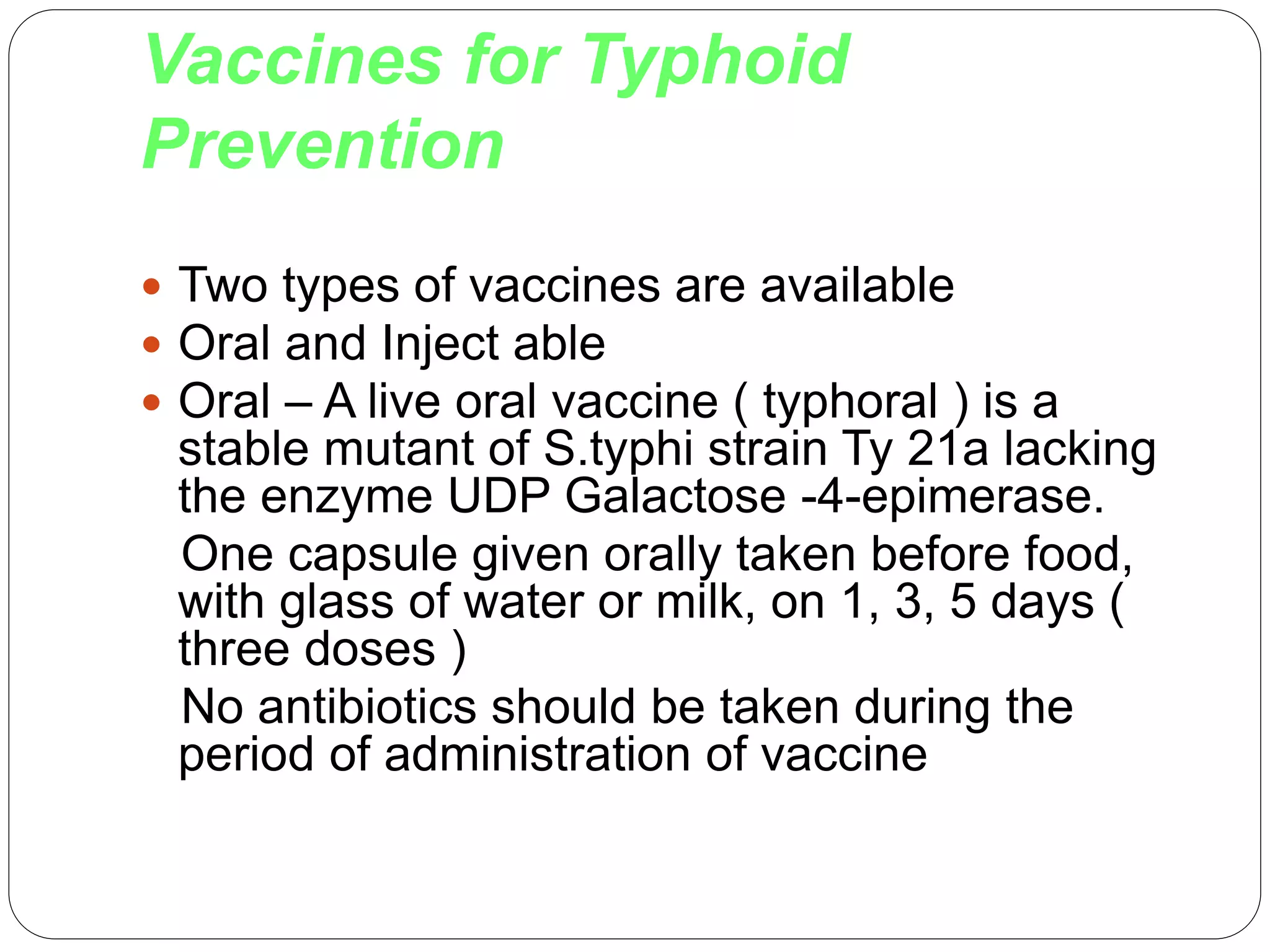 Vaccines for Typhoid
Prevention
 Two types of vaccines are available
 Oral and Inject able
 Oral – A live oral vaccine ( typhoral ) is a
stable mutant of S.typhi strain Ty 21a lacking
the enzyme UDP Galactose -4-epimerase.
One capsule given orally taken before food,
with glass of water or milk, on 1, 3, 5 days (
three doses )
No antibiotics should be taken during the
period of administration of vaccine
 