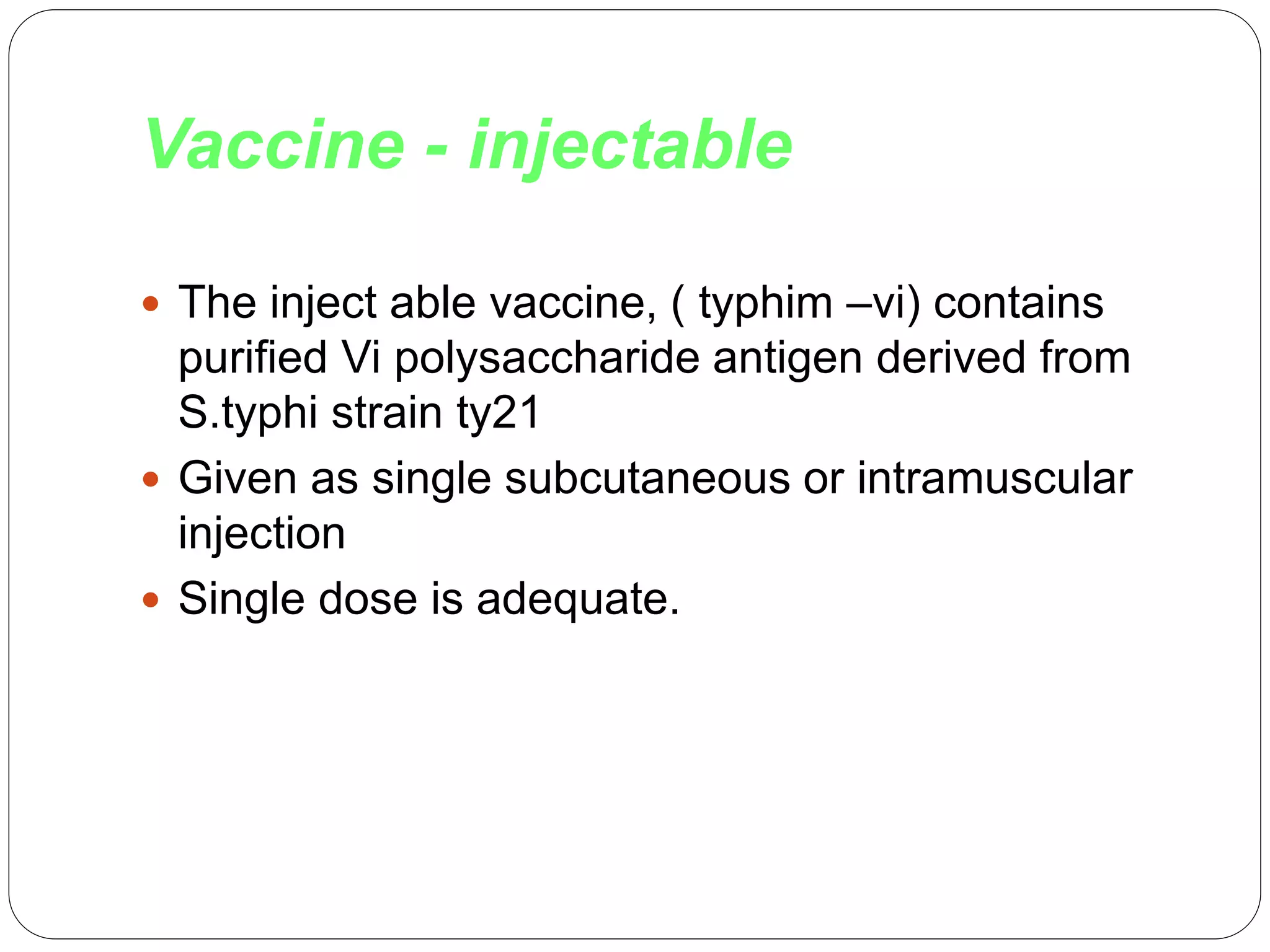 Vaccine - injectable
 The inject able vaccine, ( typhim –vi) contains
purified Vi polysaccharide antigen derived from
S.typhi strain ty21
 Given as single subcutaneous or intramuscular
injection
 Single dose is adequate.
 