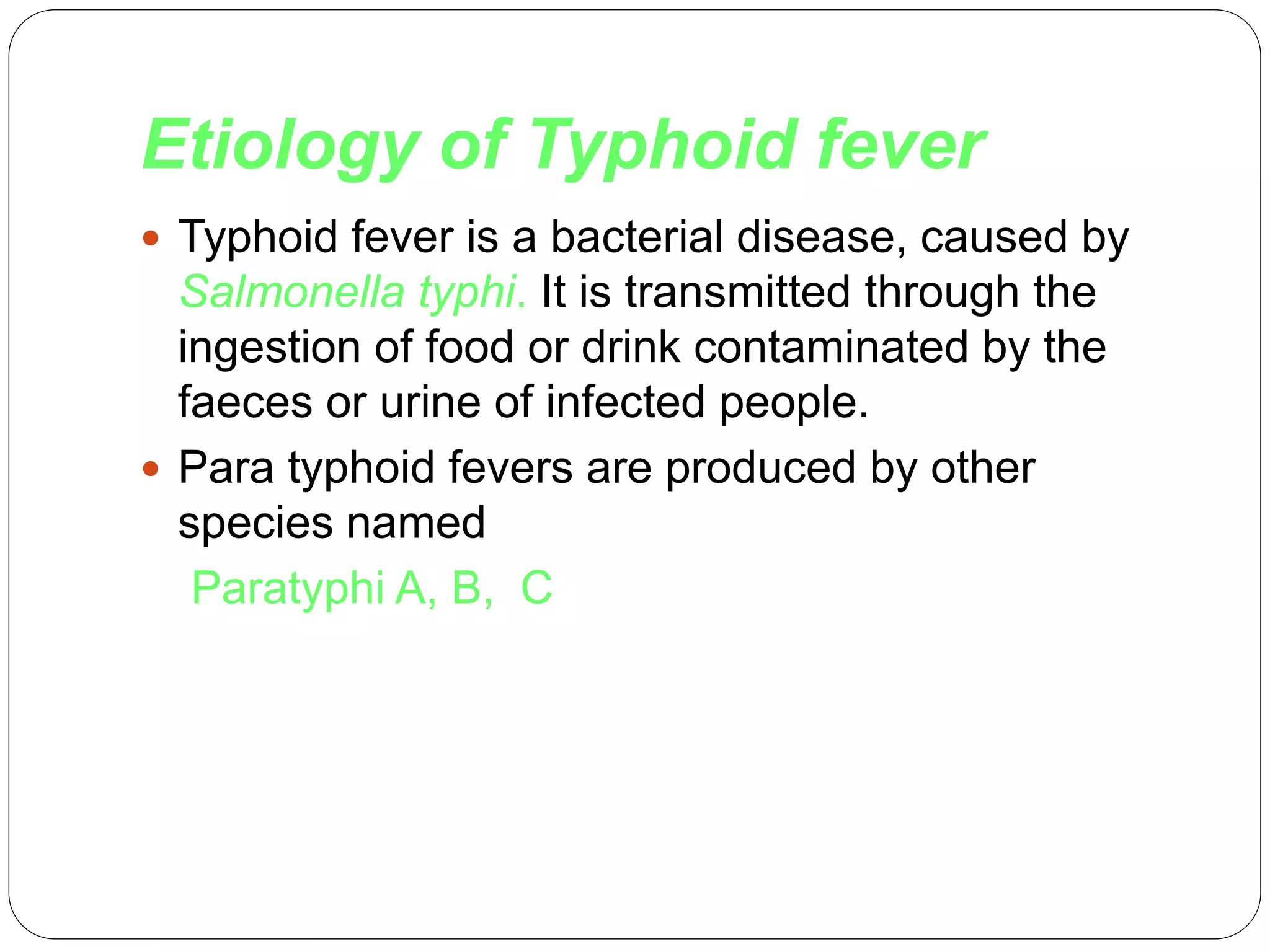 Etiology of Typhoid fever
 Typhoid fever is a bacterial disease, caused by
Salmonella typhi. It is transmitted through the
ingestion of food or drink contaminated by the
faeces or urine of infected people.
 Para typhoid fevers are produced by other
species named
Paratyphi A, B, C
 