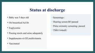 Status at discharge
• Baby was 5 days old
• On breastfeed Ad lib
• Euglycemic
• Passing stools and urine adequately
• Supplements-vit D3,multivitamin
• Vaccinated
• Screenings :
• Hearing screen-B/l passed
• Pulse oximetry screening- passed
• TSH-5.64mIU
 