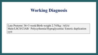 Working Diagnosis
Late Preterm/ 36+3 week/Birth weight 2.745kg / AGA/
Male/LSCS/CIAB/ Polycythemia/Hypoglycemia/ Enteric duplication
cyst
 