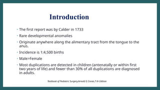 Introduction
• The first report was by Calder in 1733
• Rare developmental anomalies
• Originate anywhere along the alimentary tract from the tongue to the
anus.
• Incidence is 1:4,500 births
• Male>Female
• Most duplications are detected in children (antenatally or within first
two years of life) and fewer than 30% of all duplications are diagnosed
in adults.
Textbook of Pediatric Surgery,Arnold G Coran,7 th Edition
 