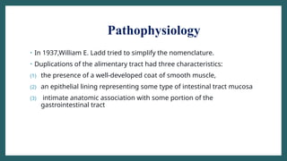 Pathophysiology
• In 1937,William E. Ladd tried to simplify the nomenclature.
• Duplications of the alimentary tract had three characteristics:
(1) the presence of a well-developed coat of smooth muscle,
(2) an epithelial lining representing some type of intestinal tract mucosa
(3) intimate anatomic association with some portion of the
gastrointestinal tract
 