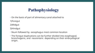 Pathophysiology
• On the basis of part of alimentary canal attached to
1)Foregut
2)Midgut
3)Hindgut
• Ileum followed by oesophagus most common location
• The foregut duplications can be further divided into esophageal,
bronchogenic, and neurenteric depending on their embryological
origin.
 