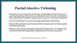 Partial/Abortive Twinning
• A group of rare congenital anomalies of cloacally- derived structures–
eg, focal doubling of the GI tract at Meckel's diverticulum, extending to
anus, doubling of bladder, vagina, penis, sacrum, or lumbar vertebrae.
• Can be considered as a part of Caudal Duplication Syndrome.
• Along with genitourinary structure there is duplication of lower gastro
intestinal tract also.
• Explains the colorectal tubular duplication/duplication of hindgut that
are associated with duplication of genital and urinary structures.
 