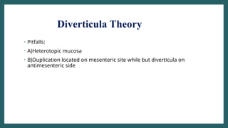 Diverticula Theory
• Pitfalls:
• A)Heterotopic mucosa
• B)Duplication located on mesenteric site while but diverticula on
antimesenteric side
 