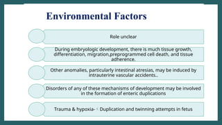 Environmental Factors
Role unclear
During embryologic development, there is much tissue growth,
differentiation, migration,preprogrammed cell death, and tissue
adherence.
Other anomalies, particularly intestinal atresias, may be induced by
intrauterine vascular accidents..
Disorders of any of these mechanisms of development may be involved
in the formation of enteric duplications
Trauma & hypoxia-Duplication and twinning attempts in fetus
 
