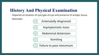History And Physical Examination
• Depends on location of cyst,type of cyst and presence of ectopic tissue.
• Neonates:
Antenatally diagnosed
Asymptomatic mass
Abdominal distension
Vomiting
Failure to pass meconium
 