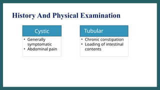 History And Physical Examination
• Tubular
Cystic
• Generally
symptomatic
• Abdominal pain
• Chronic constipation
• Loading of intestinal
contents
 
