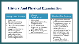 History And Physical Examination
• Midgut
Duplication
Foregut Duplication Hindgut Duplication
• Abdominal
distension,vomiting
• Melena,perforation
• Gastric duplication cyst-
Large in size
• May present similar to
hypertoric pyloric
stenosis with gastric
outlet obstruction
• Duodenal duplication-
Recurrent pancreatitis
• Abdominal
pain,distension,melena
and perforation
• Those arising from
ileum may be confused
with appendicitis
• May lead as lead point
for intussception
• May present as a second
opening on the perineum.
• Females-opening may be
in the back wall of the
vagina possibility of a
rectovaginal fistula.
• Symptoms by mass effect,
obstructing the urinary
tract or causing severe
constipation if they are
intrapelvic.
• Presacral-Can mimic
sacrococcygeal tumour
 