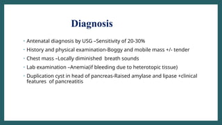 Diagnosis
• Antenatal diagnosis by USG –Sensitivity of 20-30%
• History and physical examination-Boggy and mobile mass +/- tender
• Chest mass –Locally diminished breath sounds
• Lab examination –Anemia(if bleeding due to heterotopic tissue)
• Duplication cyst in head of pancreas-Raised amylase and lipase +clinical
features of pancreatitis
 