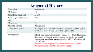 Antenatal History
Conception Spontaneous
ANC visits 6-8
Booked and supervised At MRH
Periconceptional folic acid
intake
Taken
TT received Yes
Antenatal steroids Dexa covered
Maternal risk factors Hypothyroidism since 11th
week,Tab Thyronorm @ 125mcg/day
IHCP since 26 week ,Tab Udiliv 300mg,1 tab TDS
Investigations NT/NB scan- done(Uterine artery –Raised PI)Started Ecospirin,
Dual marker-High risk,Amniocentesis-Low risk for aneuploidy.
Antenatal scan at 26+6 week suggestive of UTD A2-3,Right AP
RPD 9.3 mm
Scan at 30 week suggestive of intrabdominal cyst ? Enteric
Duplication Cyst(1.8cm*1.1 cm) above bladder.
 