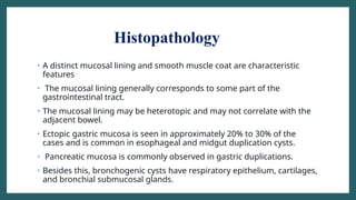 Histopathology
• A distinct mucosal lining and smooth muscle coat are characteristic
features
• The mucosal lining generally corresponds to some part of the
gastrointestinal tract.
• The mucosal lining may be heterotopic and may not correlate with the
adjacent bowel.
• Ectopic gastric mucosa is seen in approximately 20% to 30% of the
cases and is common in esophageal and midgut duplication cysts.
• Pancreatic mucosa is commonly observed in gastric duplications.
• Besides this, bronchogenic cysts have respiratory epithelium, cartilages,
and bronchial submucosal glands.
 