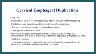 Cervical Esophageal Duplication
• Very rare
• Presentation- Early in life with respiratory distress that can be life threatening.
• Intubation, rapid diagnosis, and intervention are often necessary.
• The mass may be appreciated on physical examination.
• Investigation of choice –CT scan
• Differential diagnosis-other cystic masses of the neck such as lymphatic
malformations and cysts of the airway or bronchial apparatus, or thyroglossal cysts.
• Treatment -excision
• If complete excision is not possible, the mucosa should be removed from the
duplication to allow for obliteration of the cyst cavity
 