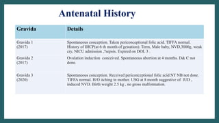 Antenatal History
Gravida Details
Gravida 1
(2017)
Spontaneous conception. Taken periconceptional folic acid. TIFFA normal.
History of IHCP(at 6 th month of gestation). Term, Male baby, NVD,3000g, weak
cry, NICU admission ,?sepsis. Expired on DOL 3 .
Gravida 2
(2017)
Ovulation induction conceived. Spontaneous abortion at 4 months. D& C not
done.
Gravida 3
(2020)
Spontaneous conception. Received periconceptional folic acid.NT NB not done.
TIFFA normal. H/O itching in mother. USG at 8 month suggestive of IUD ,
induced NVD. Birth weight 2.5 kg , no gross malformation.
 
