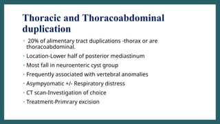 Thoracic and Thoracoabdominal
duplication
• 20% of alimentary tract duplications -thorax or are
thoracoabdominal.
• Location-Lower half of posterior mediastinum
• Most fall in neuroenteric cyst group
• Frequently associated with vertebral anomalies
• Asympyomatic +/- Respiratory distress
• CT scan-Investigation of choice
• Treatment-Primrary excision
 