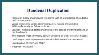 Duodenal Duplication
• Present as biliary or pancreatic symptoms such as jaundice(d/d-choledochal
cyst) or pancreatitis.
• Vague symptoms- upper abdominal pain +/-nausea and vomiting
(80%),early satiety, or failure to thrive.
• Location- medial and posterior portions of the second and third portions of
the duodenum.
• These lesions most commonly contain duodenal or small intestinal mucosa
and may occasionally communicate with the lumen of the duodenum.
• Investigation-CT,ERCP and MRCP
• Treatment-Resection
 
