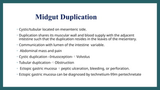 Midgut Duplication
• Cystic/tubular located on mesenteric side.
• Duplication shares its muscular wall and blood supply with the adjacent
intestine such that the duplication resides in the leaves of the mesentery.
• Communication with lumen of the intestine variable.
• Abdominal mass and pain
• Cystic duplication –Intussception-Volvolus
• Tubular duplication-Obstruction
• Ectopic gastric mucosa peptic ulceration, bleeding, or perforation.
• Ectopic gastric mucosa can be diagnosed by technetium-99m pertechnetate
 